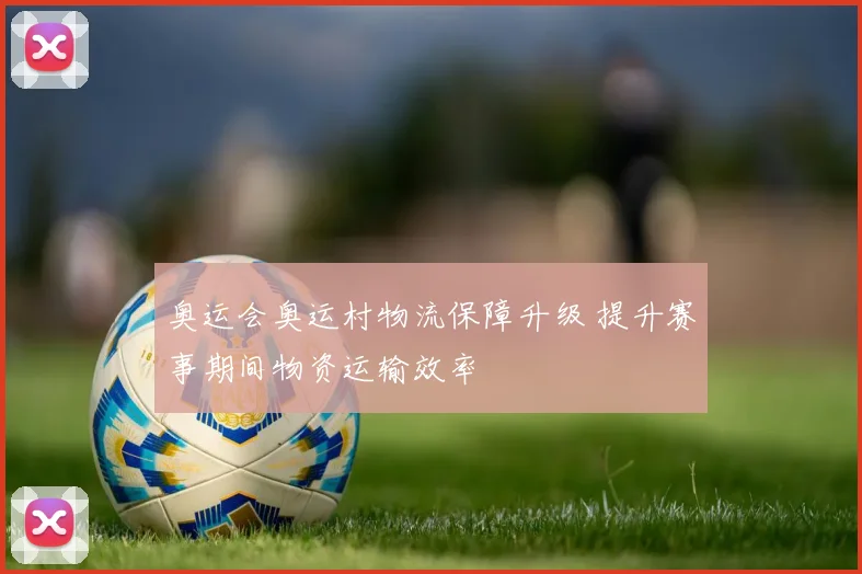 奥运会奥运村物流保障升级 提升赛事期间物资运输效率