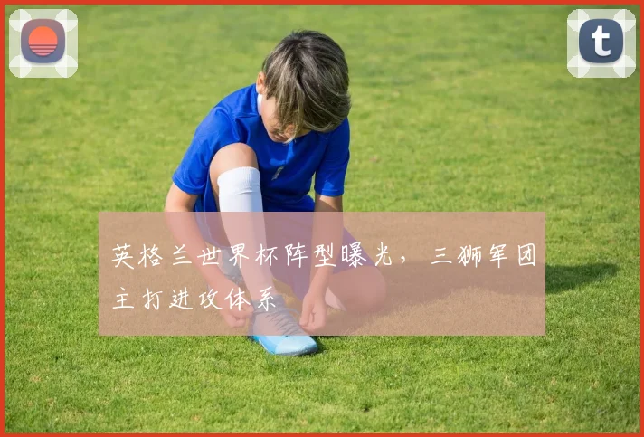 英格兰世界杯阵型曝光，三狮军团主打进攻体系