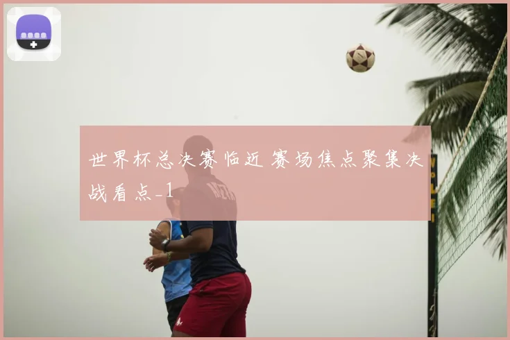 世界杯总决赛临近 赛场焦点聚集决战看点_1