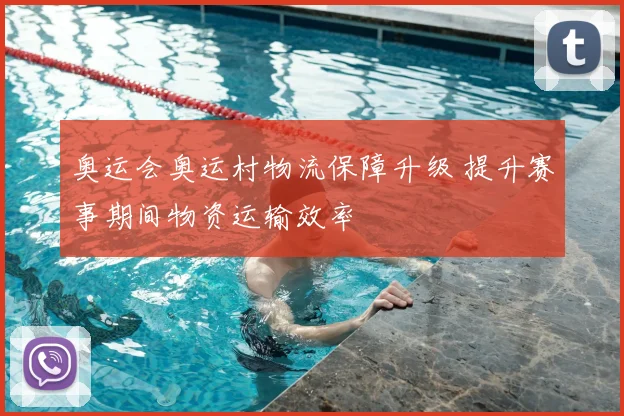 奥运会奥运村物流保障升级 提升赛事期间物资运输效率