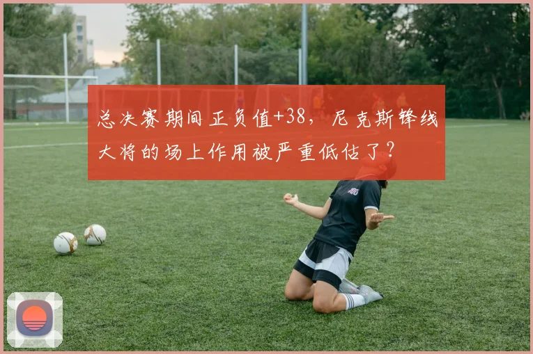 总决赛期间正负值+38,尼克斯锋线大将的场上作用被严重低估了?
